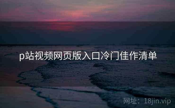 p站视频网页版入口冷门佳作清单  第2张