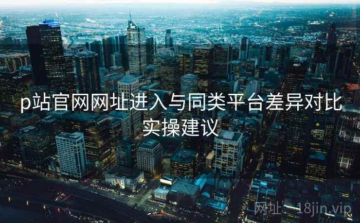 p站官网网址进入与同类平台差异对比实操建议  第1张